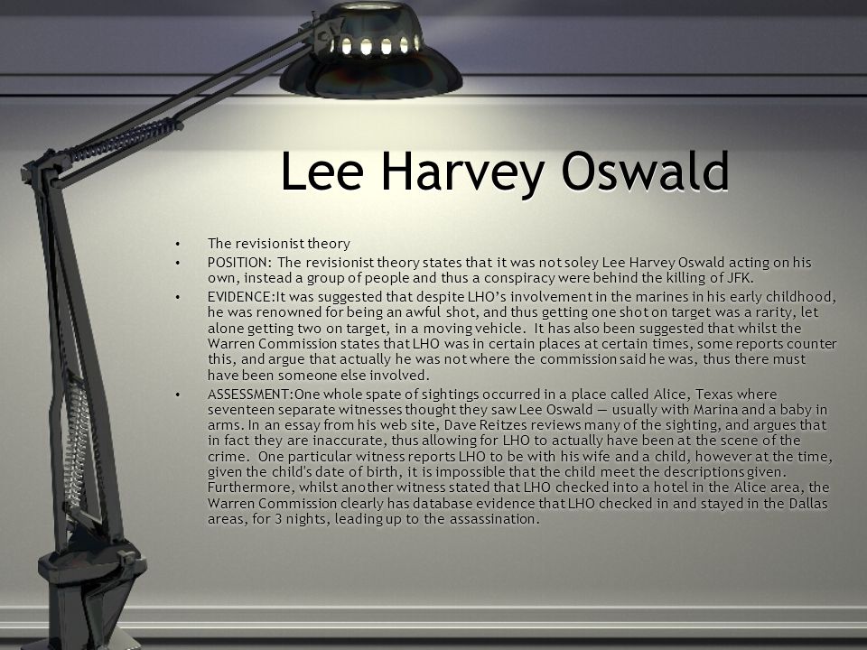 Lee Harvey Oswald The revisionist theory POSITION: The revisionist theory states that it was not soley Lee Harvey Oswald acting on his own, instead a group of people and thus a conspiracy were behind the killing of JFK.