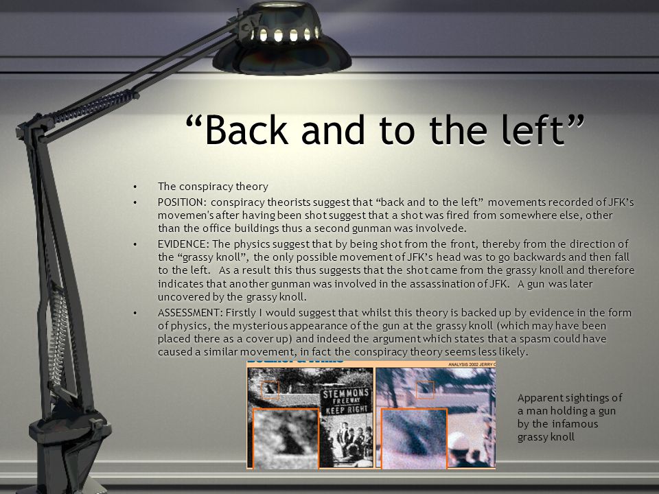 Back and to the left The conspiracy theory POSITION: conspiracy theorists suggest that back and to the left movements recorded of JFK’s movemen s after having been shot suggest that a shot was fired from somewhere else, other than the office buildings thus a second gunman was involvede.