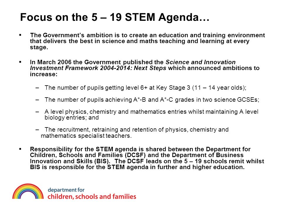 Focus on the 5 – 19 STEM Agenda…  The Government’s ambition is to create an education and training environment that delivers the best in science and maths teaching and learning at every stage.