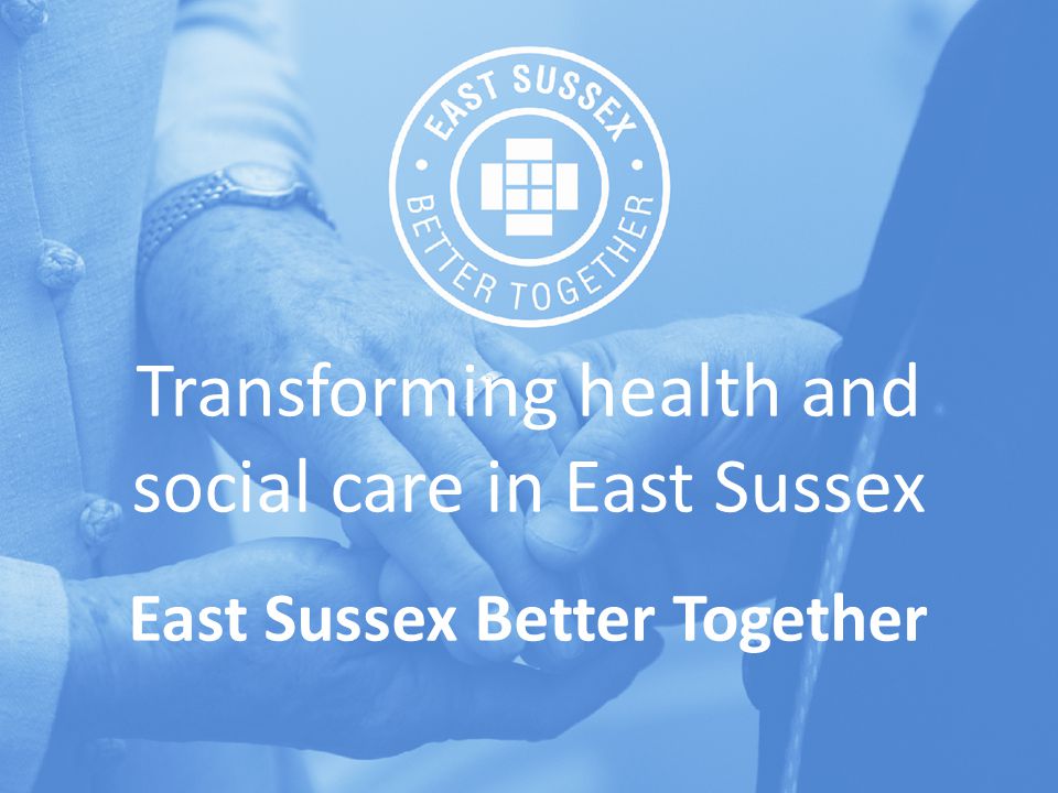 Transforming health and social care in East Sussex East Sussex Better Together