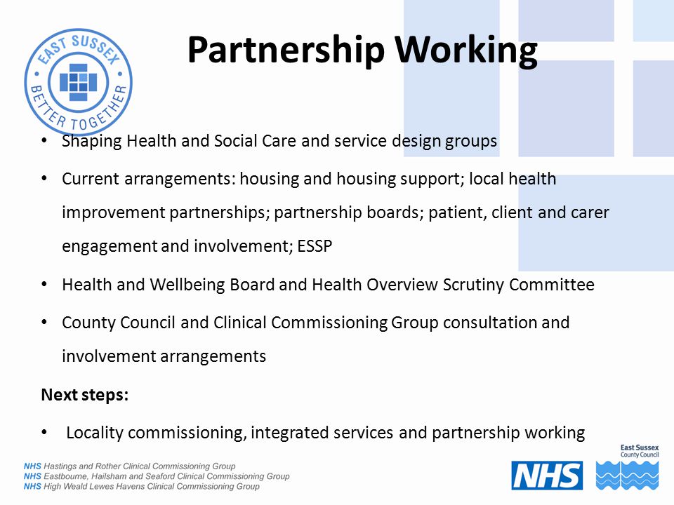 Partnership Working Shaping Health and Social Care and service design groups Current arrangements: housing and housing support; local health improvement partnerships; partnership boards; patient, client and carer engagement and involvement; ESSP Health and Wellbeing Board and Health Overview Scrutiny Committee County Council and Clinical Commissioning Group consultation and involvement arrangements Next steps: Locality commissioning, integrated services and partnership working