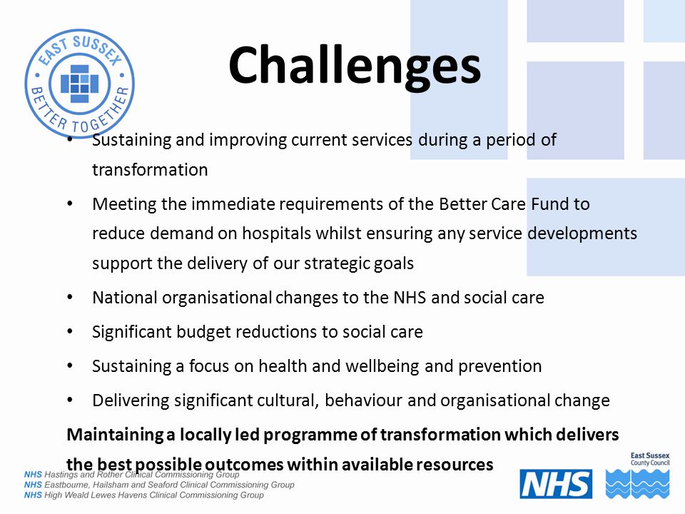Challenges Sustaining and improving current services during a period of transformation Meeting the immediate requirements of the Better Care Fund to reduce demand on hospitals whilst ensuring any service developments support the delivery of our strategic goals National organisational changes to the NHS and social care Significant budget reductions to social care Sustaining a focus on health and wellbeing and prevention Delivering significant cultural, behaviour and organisational change Maintaining a locally led programme of transformation which delivers the best possible outcomes within available resources