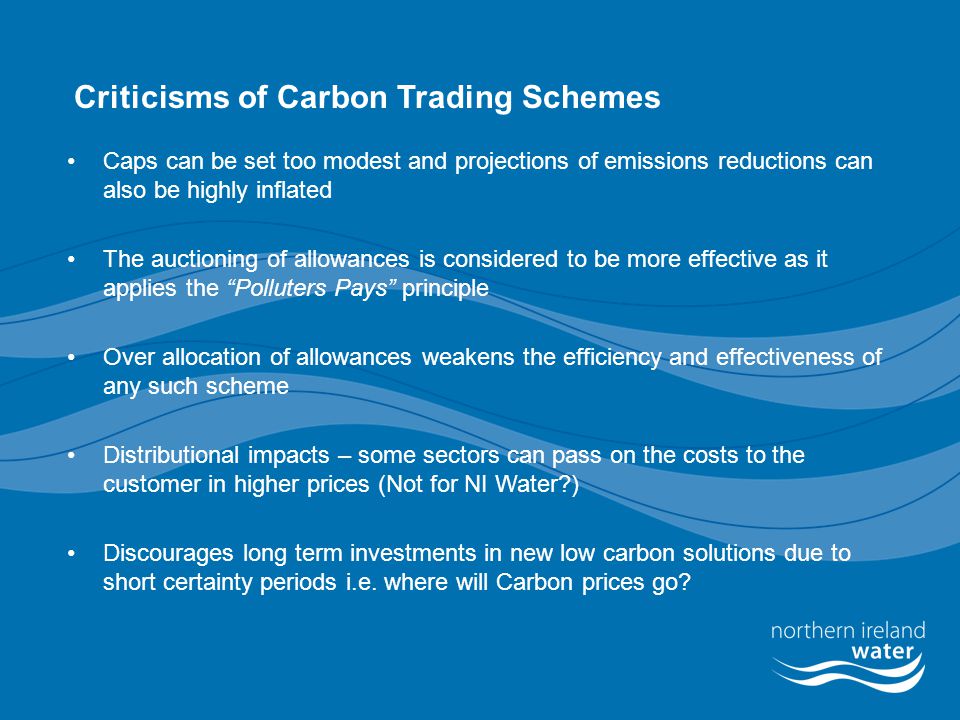 Criticisms of Carbon Trading Schemes Caps can be set too modest and projections of emissions reductions can also be highly inflated The auctioning of allowances is considered to be more effective as it applies the Polluters Pays principle Over allocation of allowances weakens the efficiency and effectiveness of any such scheme Distributional impacts – some sectors can pass on the costs to the customer in higher prices (Not for NI Water ) Discourages long term investments in new low carbon solutions due to short certainty periods i.e.