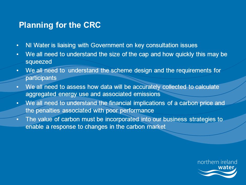 Planning for the CRC NI Water is liaising with Government on key consultation issues We all need to understand the size of the cap and how quickly this may be squeezed We all need to understand the scheme design and the requirements for participants We all need to assess how data will be accurately collected to calculate aggregated energy use and associated emissions We all need to understand the financial implications of a carbon price and the penalties associated with poor performance The value of carbon must be incorporated into our business strategies to enable a response to changes in the carbon market