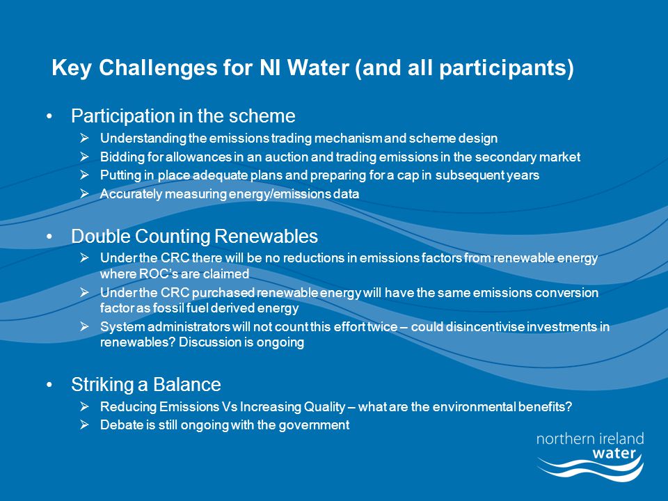 Key Challenges for NI Water (and all participants) Participation in the scheme  Understanding the emissions trading mechanism and scheme design  Bidding for allowances in an auction and trading emissions in the secondary market  Putting in place adequate plans and preparing for a cap in subsequent years  Accurately measuring energy/emissions data Double Counting Renewables  Under the CRC there will be no reductions in emissions factors from renewable energy where ROC’s are claimed  Under the CRC purchased renewable energy will have the same emissions conversion factor as fossil fuel derived energy  System administrators will not count this effort twice – could disincentivise investments in renewables.