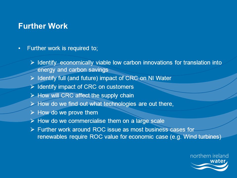Further Work Further work is required to;  Identify economically viable low carbon innovations for translation into energy and carbon savings  Identify full (and future) impact of CRC on NI Water  Identify impact of CRC on customers  How will CRC affect the supply chain  How do we find out what technologies are out there,  How do we prove them  How do we commercialise them on a large scale  Further work around ROC issue as most business cases for renewables require ROC value for economic case (e.g.