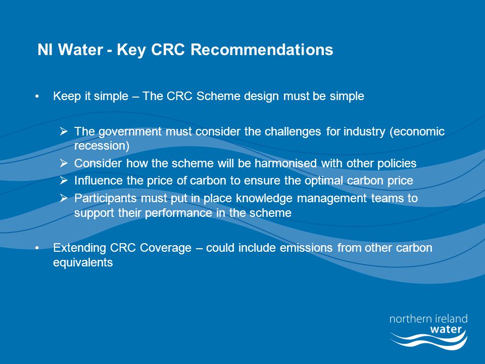 NI Water - Key CRC Recommendations Keep it simple – The CRC Scheme design must be simple  The government must consider the challenges for industry (economic recession)  Consider how the scheme will be harmonised with other policies  Influence the price of carbon to ensure the optimal carbon price  Participants must put in place knowledge management teams to support their performance in the scheme Extending CRC Coverage – could include emissions from other carbon equivalents