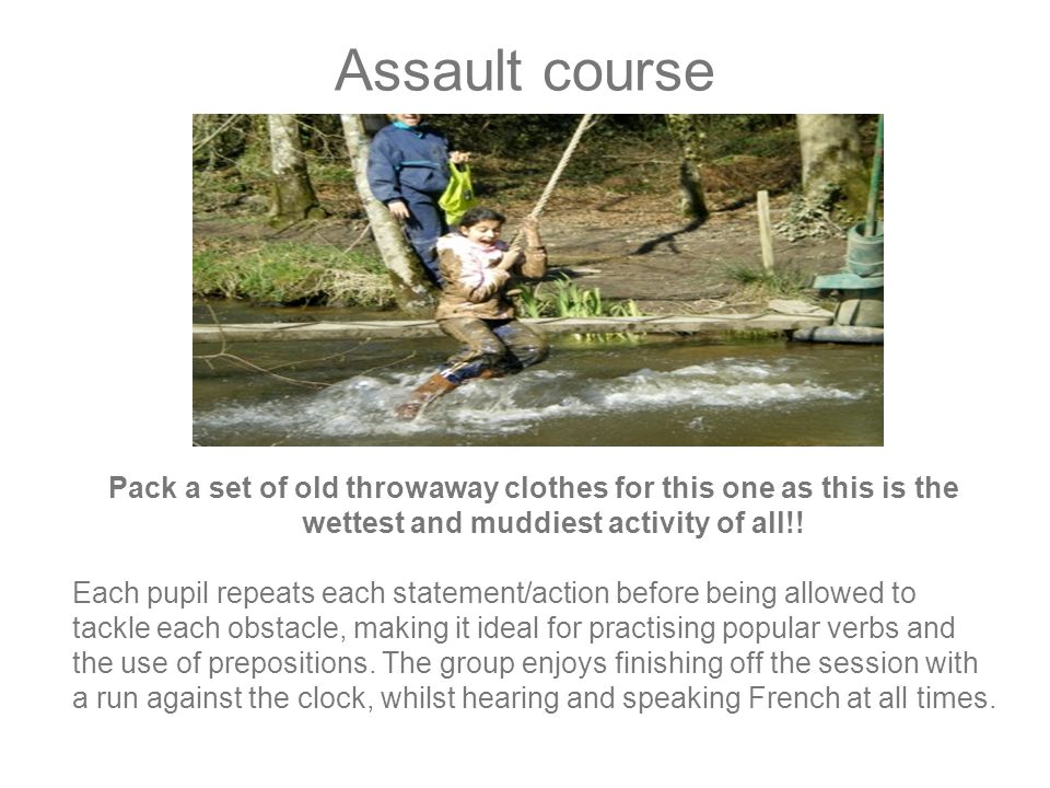 Assault course Pack a set of old throwaway clothes for this one as this is the wettest and muddiest activity of all!.