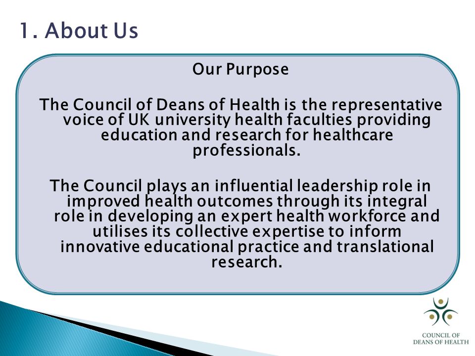 Our Purpose The Council of Deans of Health is the representative voice of UK university health faculties providing education and research for healthcare professionals.