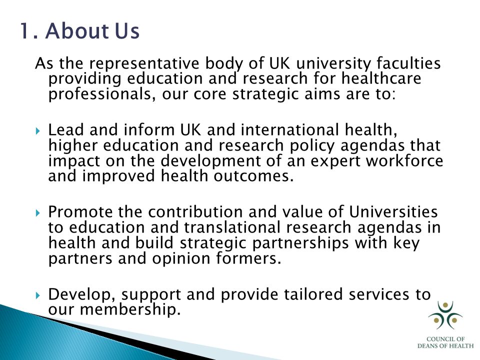 As the representative body of UK university faculties providing education and research for healthcare professionals, our core strategic aims are to:  Lead and inform UK and international health, higher education and research policy agendas that impact on the development of an expert workforce and improved health outcomes.