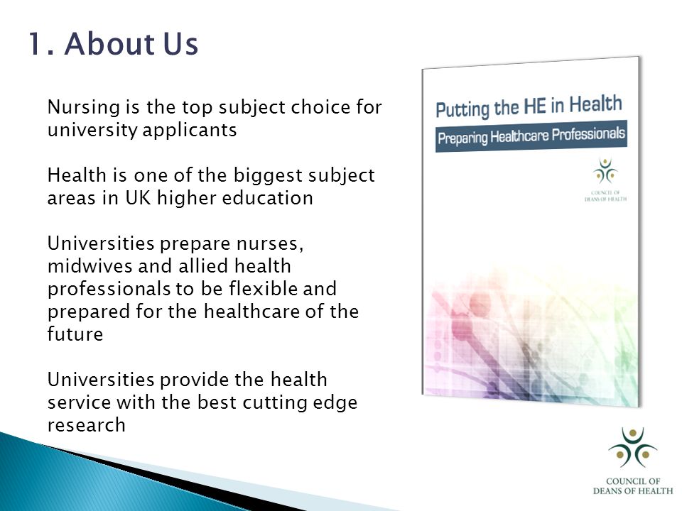 Nursing is the top subject choice for university applicants Health is one of the biggest subject areas in UK higher education Universities prepare nurses, midwives and allied health professionals to be flexible and prepared for the healthcare of the future Universities provide the health service with the best cutting edge research 1.