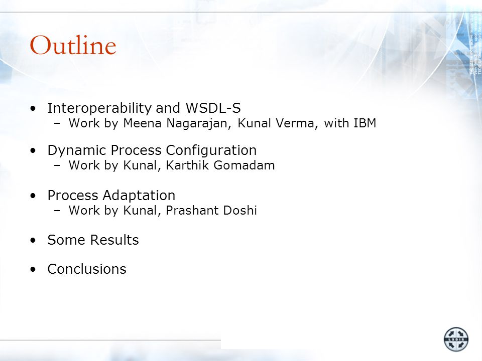 Outline Interoperability and WSDL-S –Work by Meena Nagarajan, Kunal Verma, with IBM Dynamic Process Configuration –Work by Kunal, Karthik Gomadam Process Adaptation –Work by Kunal, Prashant Doshi Some Results Conclusions