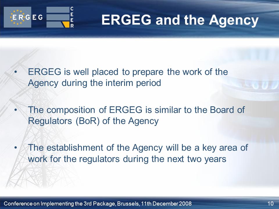 10Conference on Implementing the 3rd Package, Brussels, 11th December 2008 ERGEG and the Agency ERGEG is well placed to prepare the work of the Agency during the interim period The composition of ERGEG is similar to the Board of Regulators (BoR) of the Agency The establishment of the Agency will be a key area of work for the regulators during the next two years