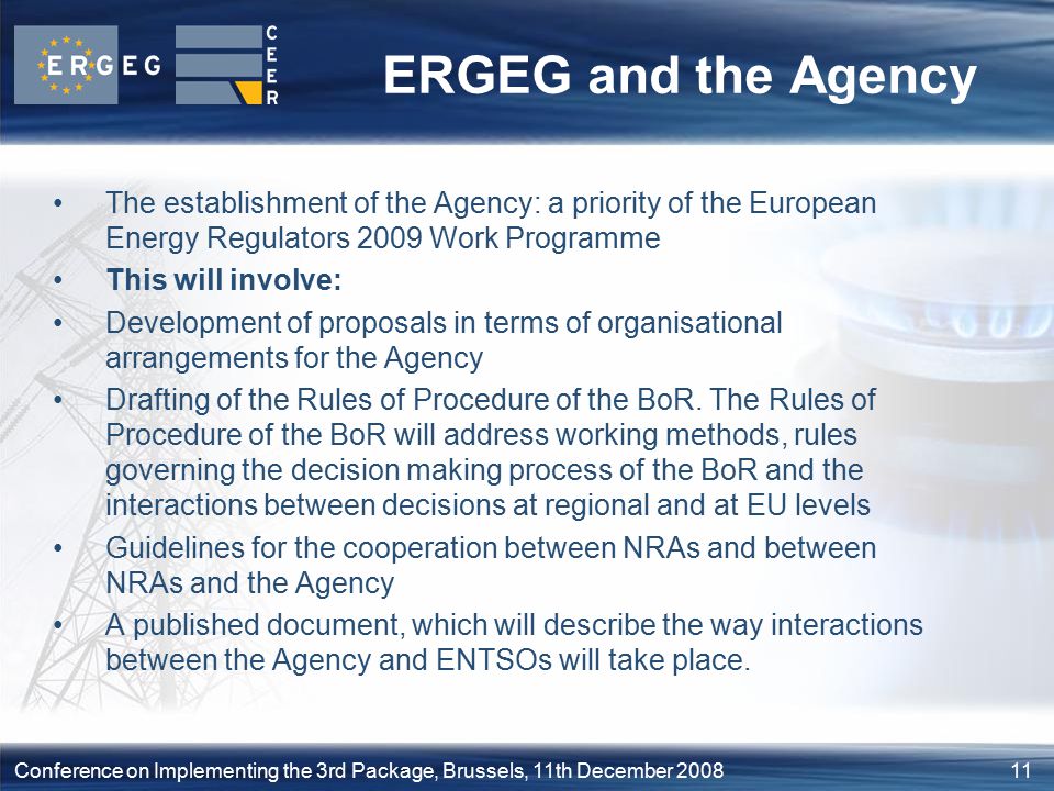 11Conference on Implementing the 3rd Package, Brussels, 11th December 2008 ERGEG and the Agency The establishment of the Agency: a priority of the European Energy Regulators 2009 Work Programme This will involve: Development of proposals in terms of organisational arrangements for the Agency Drafting of the Rules of Procedure of the BoR.