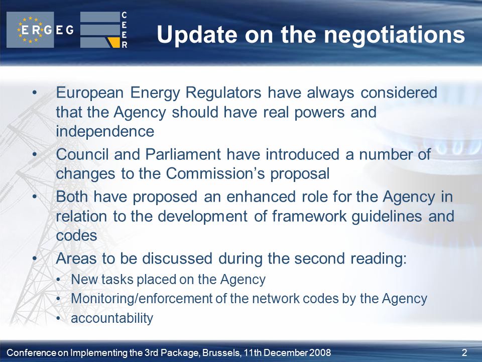 2Conference on Implementing the 3rd Package, Brussels, 11th December 2008 Update on the negotiations European Energy Regulators have always considered that the Agency should have real powers and independence Council and Parliament have introduced a number of changes to the Commission’s proposal Both have proposed an enhanced role for the Agency in relation to the development of framework guidelines and codes Areas to be discussed during the second reading: New tasks placed on the Agency Monitoring/enforcement of the network codes by the Agency accountability