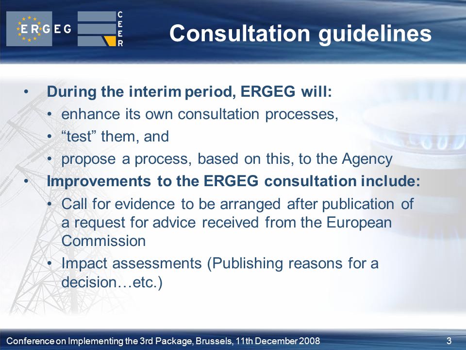 3Conference on Implementing the 3rd Package, Brussels, 11th December 2008 Consultation guidelines During the interim period, ERGEG will: enhance its own consultation processes, test them, and propose a process, based on this, to the Agency Improvements to the ERGEG consultation include: Call for evidence to be arranged after publication of a request for advice received from the European Commission Impact assessments (Publishing reasons for a decision…etc.)