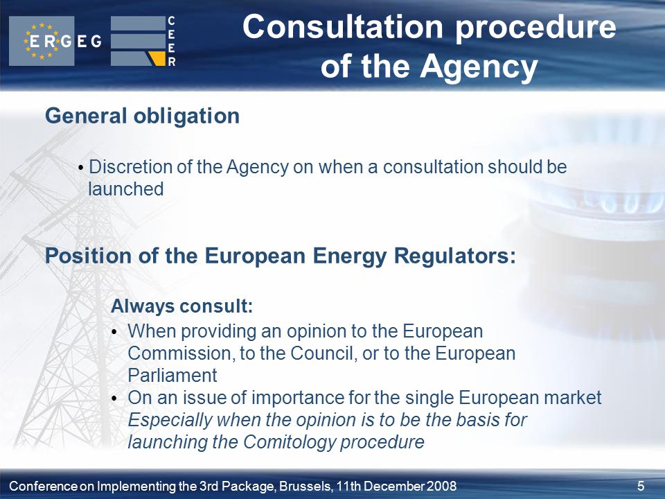 5Conference on Implementing the 3rd Package, Brussels, 11th December 2008 Consultation procedure of the Agency General obligation Discretion of the Agency on when a consultation should be launched Position of the European Energy Regulators: Always consult: When providing an opinion to the European Commission, to the Council, or to the European Parliament On an issue of importance for the single European market Especially when the opinion is to be the basis for launching the Comitology procedure