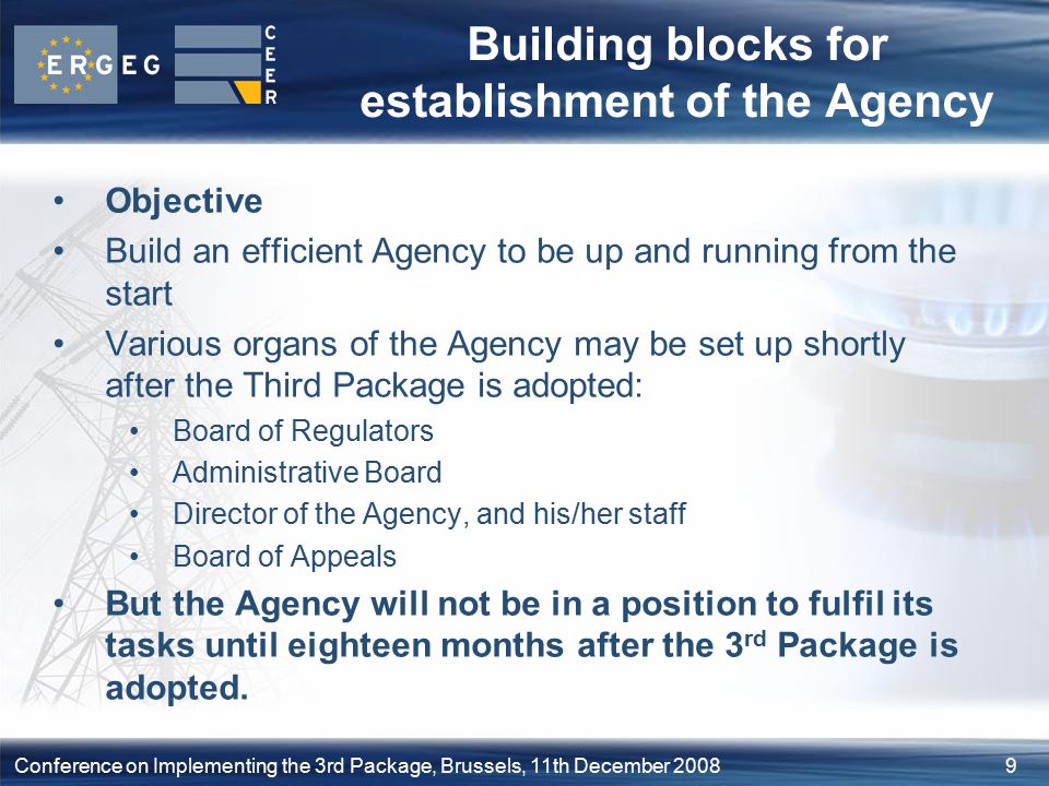 9Conference on Implementing the 3rd Package, Brussels, 11th December 2008 Building blocks for establishment of the Agency Objective Build an efficient Agency to be up and running from the start Various organs of the Agency may be set up shortly after the Third Package is adopted: Board of Regulators Administrative Board Director of the Agency, and his/her staff Board of Appeals But the Agency will not be in a position to fulfil its tasks until eighteen months after the 3 rd Package is adopted.