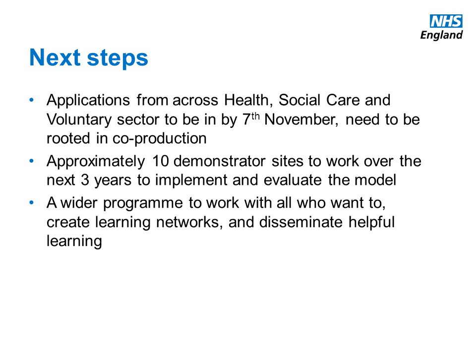 Next steps Applications from across Health, Social Care and Voluntary sector to be in by 7 th November, need to be rooted in co-production Approximately 10 demonstrator sites to work over the next 3 years to implement and evaluate the model A wider programme to work with all who want to, create learning networks, and disseminate helpful learning