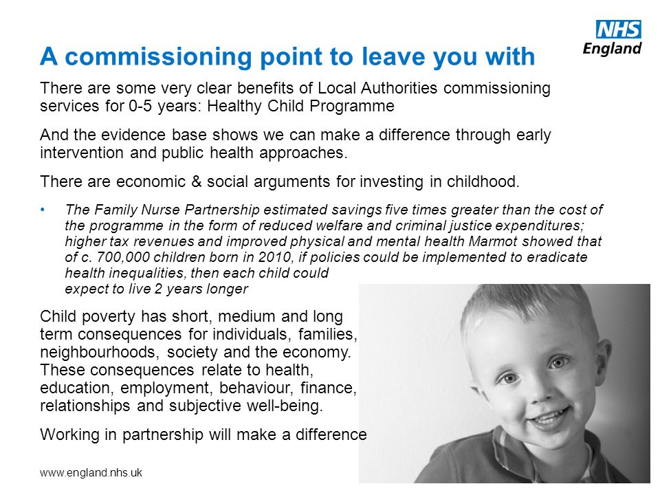 There are some very clear benefits of Local Authorities commissioning services for 0-5 years: Healthy Child Programme And the evidence base shows we can make a difference through early intervention and public health approaches.