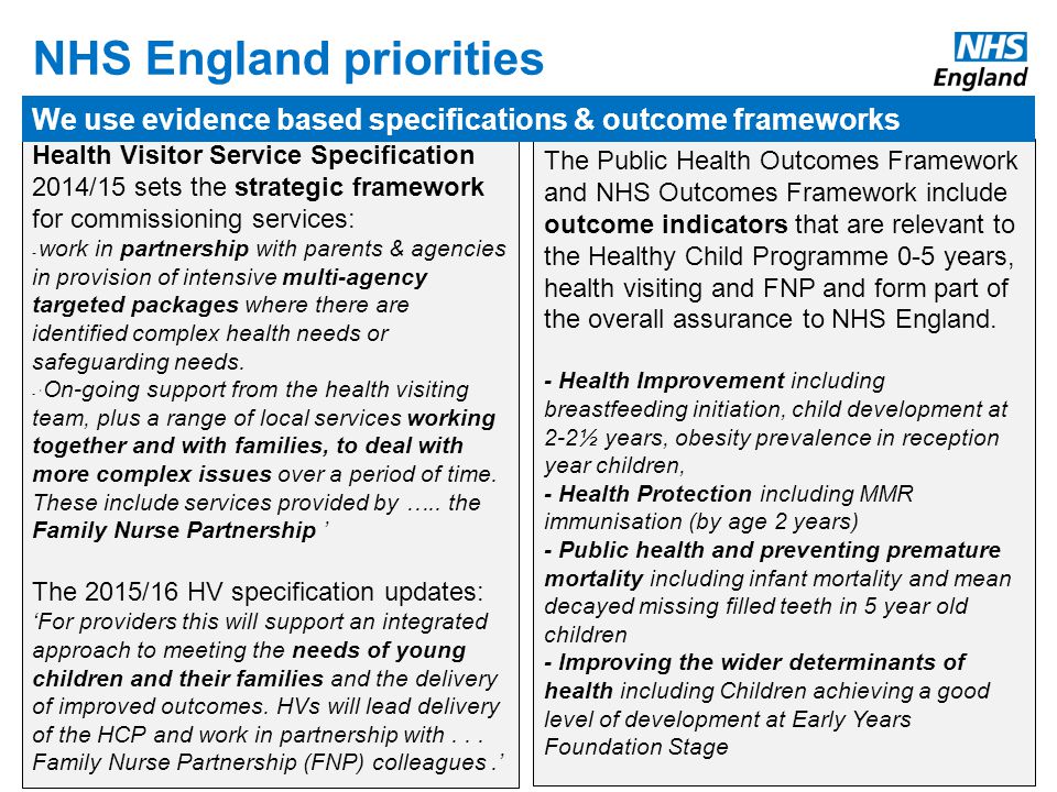 The Public Health Outcomes Framework and NHS Outcomes Framework include outcome indicators that are relevant to the Healthy Child Programme 0-5 years, health visiting and FNP and form part of the overall assurance to NHS England.