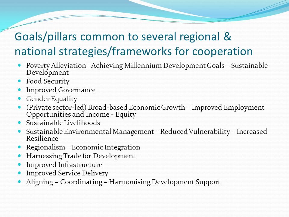 Goals/pillars common to several regional & national strategies/frameworks for cooperation Poverty Alleviation - Achieving Millennium Development Goals – Sustainable Development Food Security Improved Governance Gender Equality (Private sector-led) Broad-based Economic Growth – Improved Employment Opportunities and Income - Equity Sustainable Livelihoods Sustainable Environmental Management – Reduced Vulnerability – Increased Resilience Regionalism – Economic Integration Harnessing Trade for Development Improved Infrastructure Improved Service Delivery Aligning – Coordinating – Harmonising Development Support