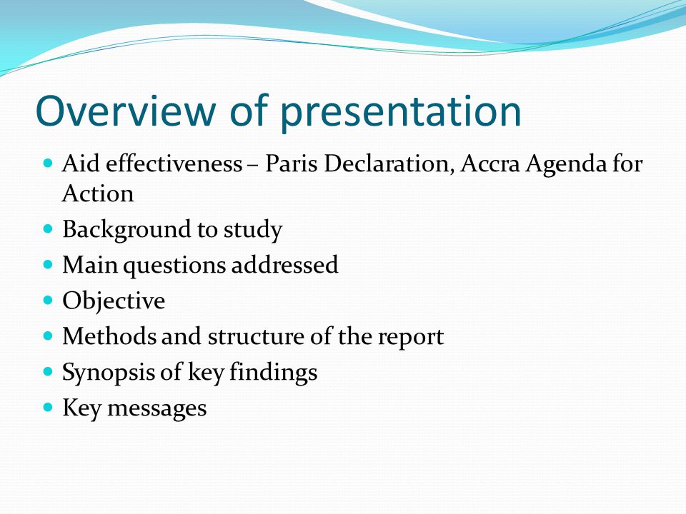 Overview of presentation Aid effectiveness – Paris Declaration, Accra Agenda for Action Background to study Main questions addressed Objective Methods and structure of the report Synopsis of key findings Key messages