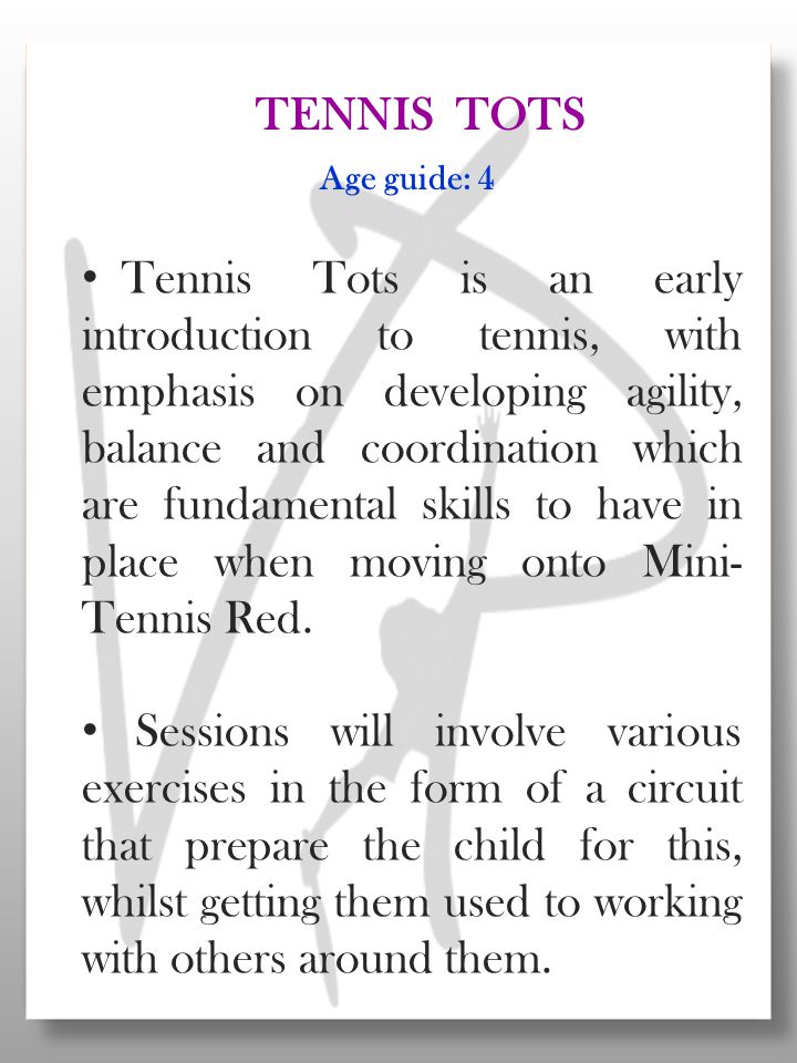 Tennis Tots is an early introduction to tennis, with emphasis on developing agility, balance and coordination which are fundamental skills to have in place when moving onto Mini- Tennis Red.