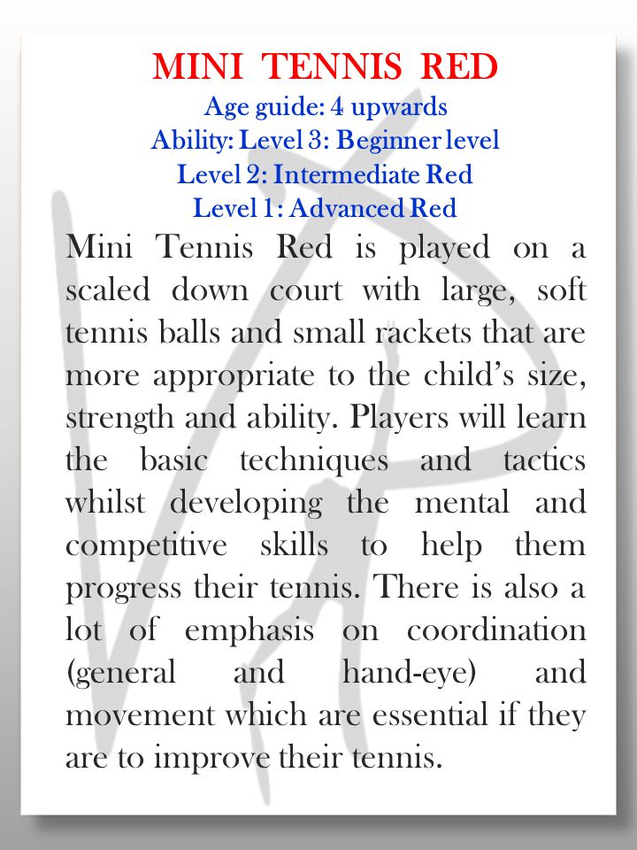 MINI TENNIS RED Age guide: 4 upwards Ability: Level 3: Beginner level Level 2: Intermediate Red Level 1: Advanced Red Mini Tennis Red is played on a scaled down court with large, soft tennis balls and small rackets that are more appropriate to the child’s size, strength and ability.