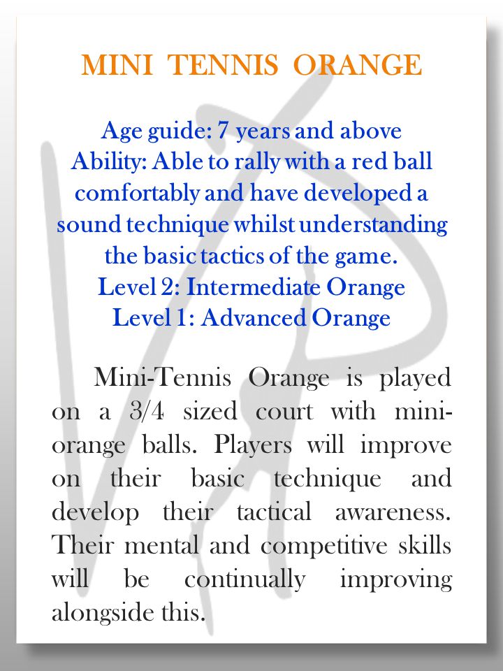 MINI TENNIS ORANGE Age guide: 7 years and above Ability: Able to rally with a red ball comfortably and have developed a sound technique whilst understanding the basic tactics of the game.