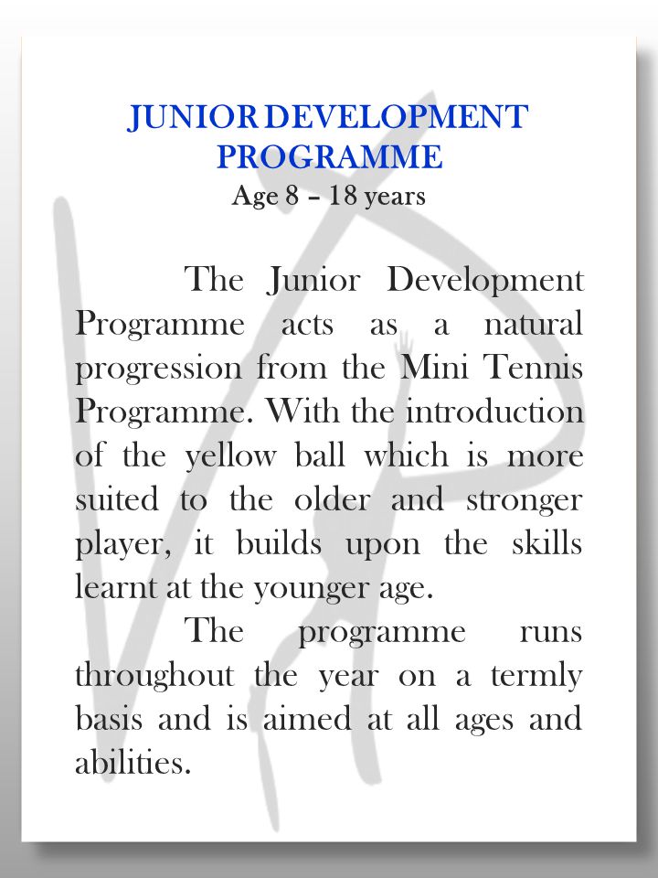 JUNIOR DEVELOPMENT PROGRAMME Age 8 – 18 years The Junior Development Programme acts as a natural progression from the Mini Tennis Programme.