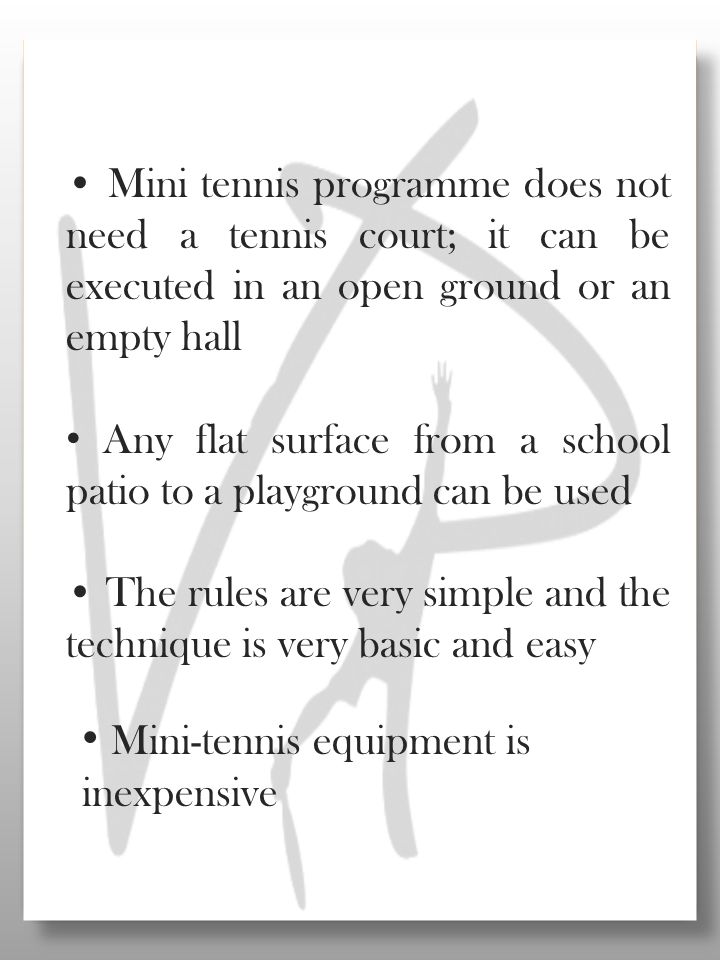 Mini tennis programme does not need a tennis court; it can be executed in an open ground or an empty hall Any flat surface from a school patio to a playground can be used The rules are very simple and the technique is very basic and easy Mini-tennis equipment is inexpensive