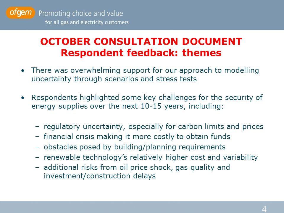 4 OCTOBER CONSULTATION DOCUMENT Respondent feedback: themes There was overwhelming support for our approach to modelling uncertainty through scenarios and stress tests Respondents highlighted some key challenges for the security of energy supplies over the next years, including: –regulatory uncertainty, especially for carbon limits and prices –financial crisis making it more costly to obtain funds –obstacles posed by building/planning requirements –renewable technology’s relatively higher cost and variability –additional risks from oil price shock, gas quality and investment/construction delays