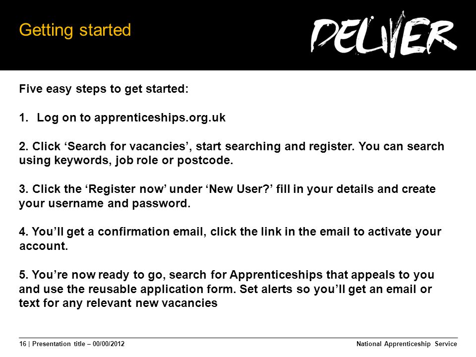 16 | Presentation title – 00/00/2012 Getting started Five easy steps to get started: 1.Log on to apprenticeships.org.uk 2.