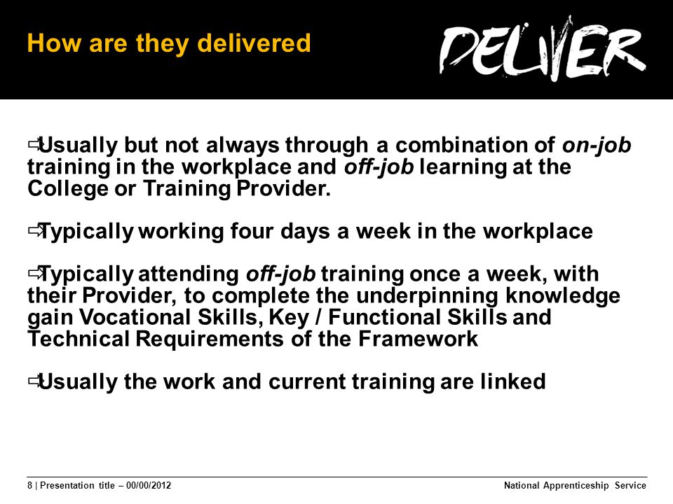 8 | Presentation title – 00/00/2012 How are they delivered  Usually but not always through a combination of on-job training in the workplace and off-job learning at the College or Training Provider.