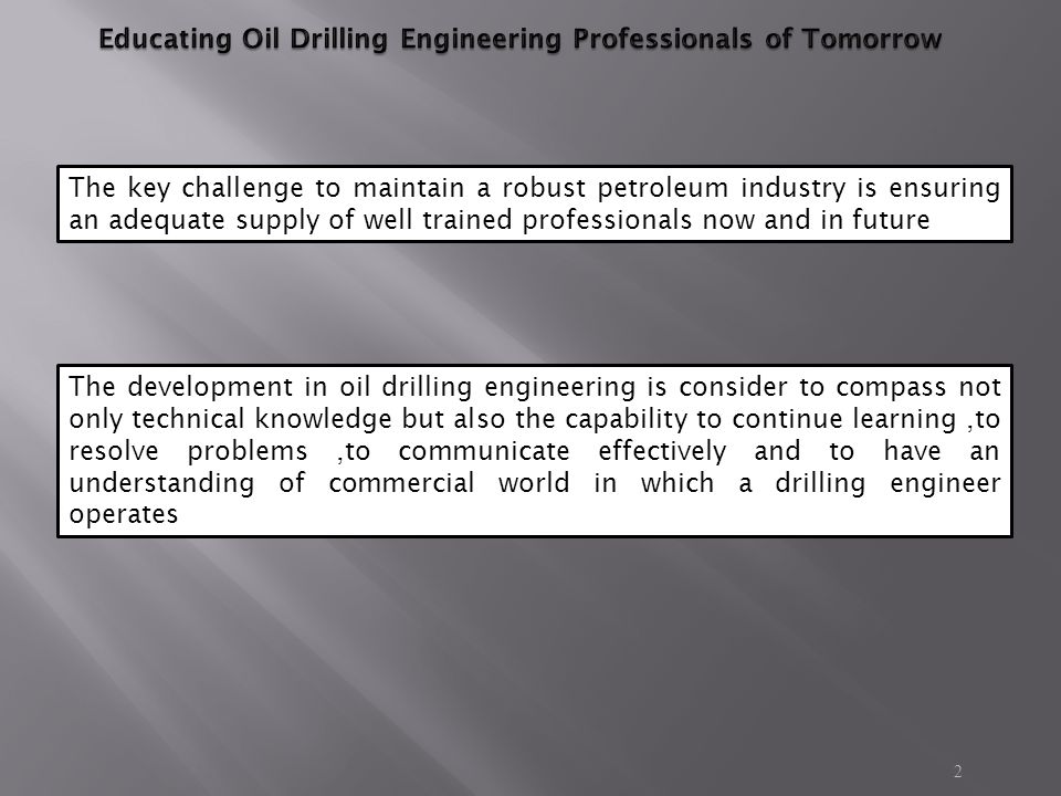 2 The key challenge to maintain a robust petroleum industry is ensuring an adequate supply of well trained professionals now and in future The development in oil drilling engineering is consider to compass not only technical knowledge but also the capability to continue learning,to resolve problems,to communicate effectively and to have an understanding of commercial world in which a drilling engineer operates