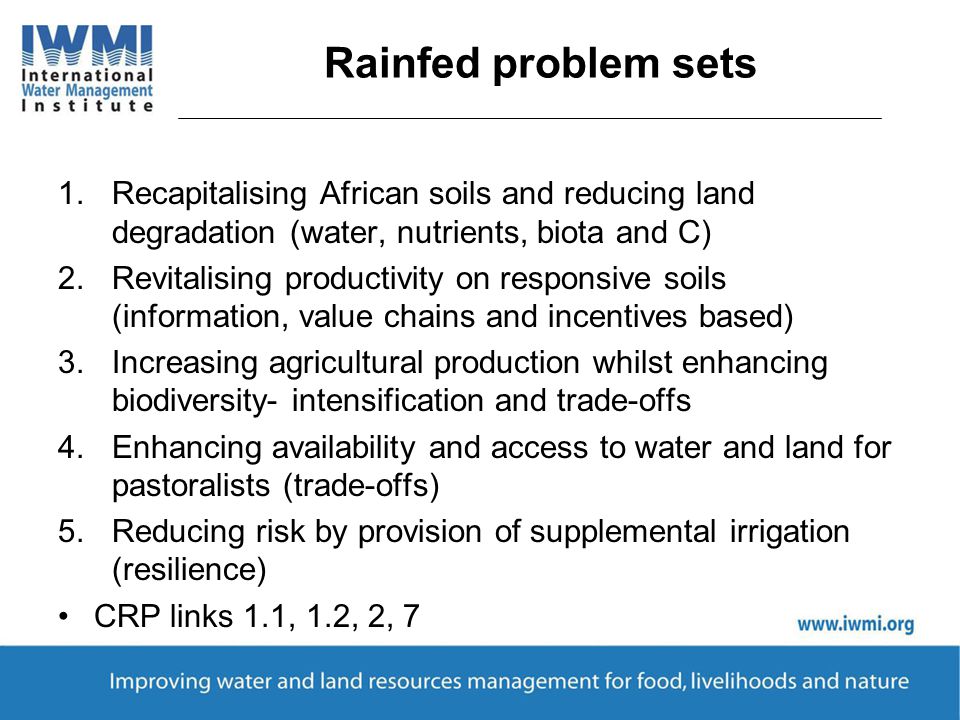 Rainfed problem sets 1.Recapitalising African soils and reducing land degradation (water, nutrients, biota and C) 2.Revitalising productivity on responsive soils (information, value chains and incentives based) 3.Increasing agricultural production whilst enhancing biodiversity- intensification and trade-offs 4.Enhancing availability and access to water and land for pastoralists (trade-offs) 5.Reducing risk by provision of supplemental irrigation (resilience) CRP links 1.1, 1.2, 2, 7