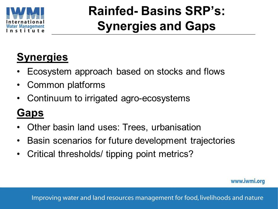 Rainfed- Basins SRP’s: Synergies and Gaps Synergies Ecosystem approach based on stocks and flows Common platforms Continuum to irrigated agro-ecosystems Gaps Other basin land uses: Trees, urbanisation Basin scenarios for future development trajectories Critical thresholds/ tipping point metrics