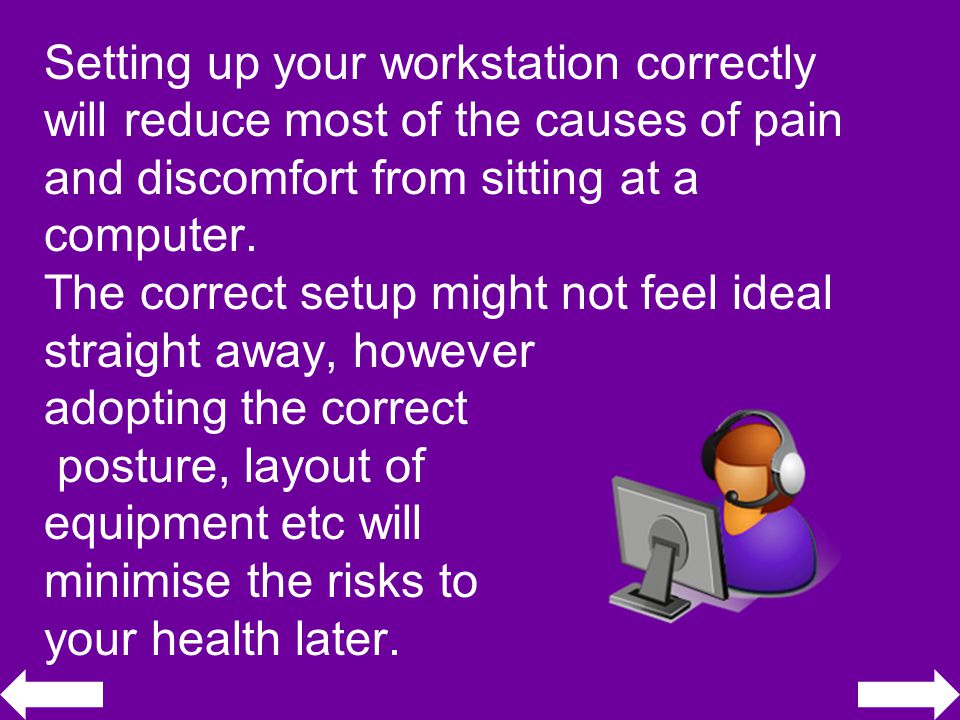 Setting up your workstation correctly will reduce most of the causes of pain and discomfort from sitting at a computer.