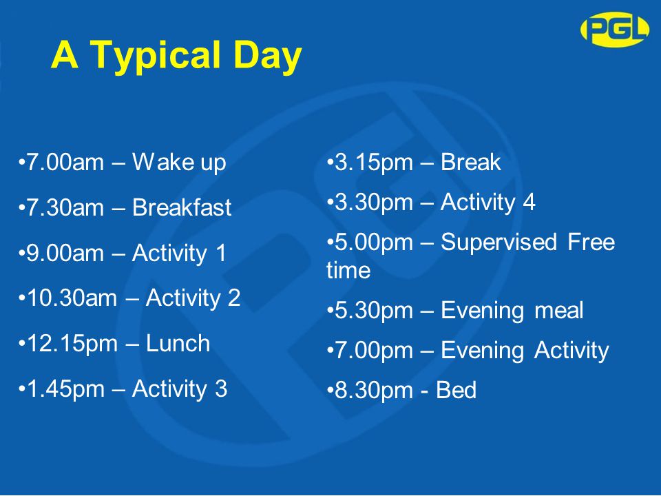A Typical Day 7.00am – Wake up 7.30am – Breakfast 9.00am – Activity am – Activity pm – Lunch 1.45pm – Activity pm – Break 3.30pm – Activity pm – Supervised Free time 5.30pm – Evening meal 7.00pm – Evening Activity 8.30pm - Bed