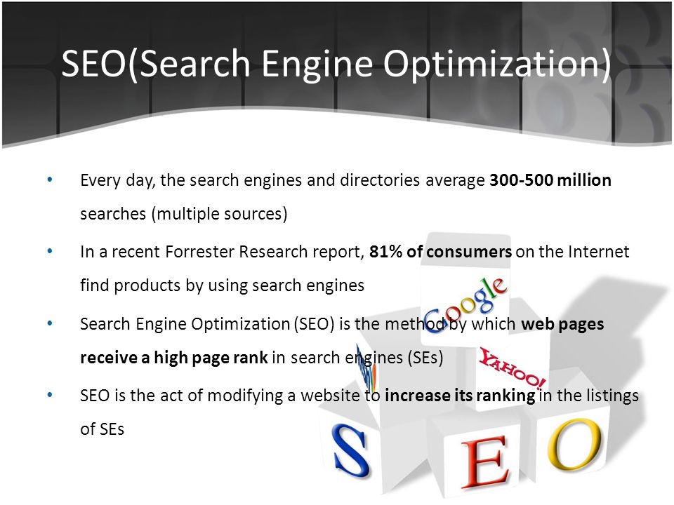 SEO(Search Engine Optimization) Every day, the search engines and directories average million searches (multiple sources) In a recent Forrester Research report, 81% of consumers on the Internet find products by using search engines Search Engine Optimization (SEO) is the method by which web pages receive a high page rank in search engines (SEs) SEO is the act of modifying a website to increase its ranking in the listings of SEs