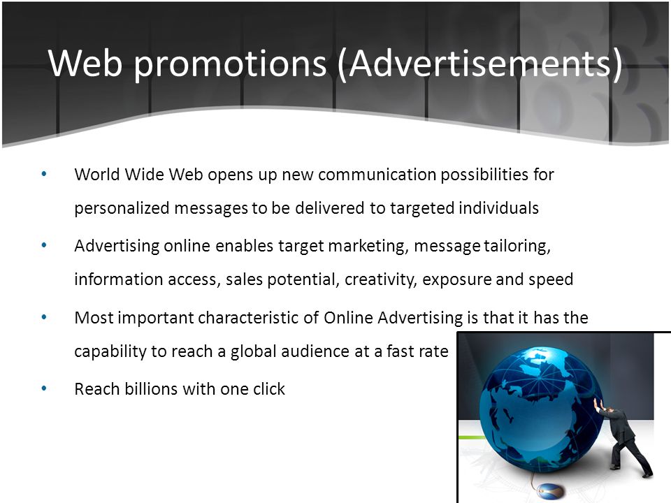 Web promotions (Advertisements) World Wide Web opens up new communication possibilities for personalized messages to be delivered to targeted individuals Advertising online enables target marketing, message tailoring, information access, sales potential, creativity, exposure and speed Most important characteristic of Online Advertising is that it has the capability to reach a global audience at a fast rate Reach billions with one click