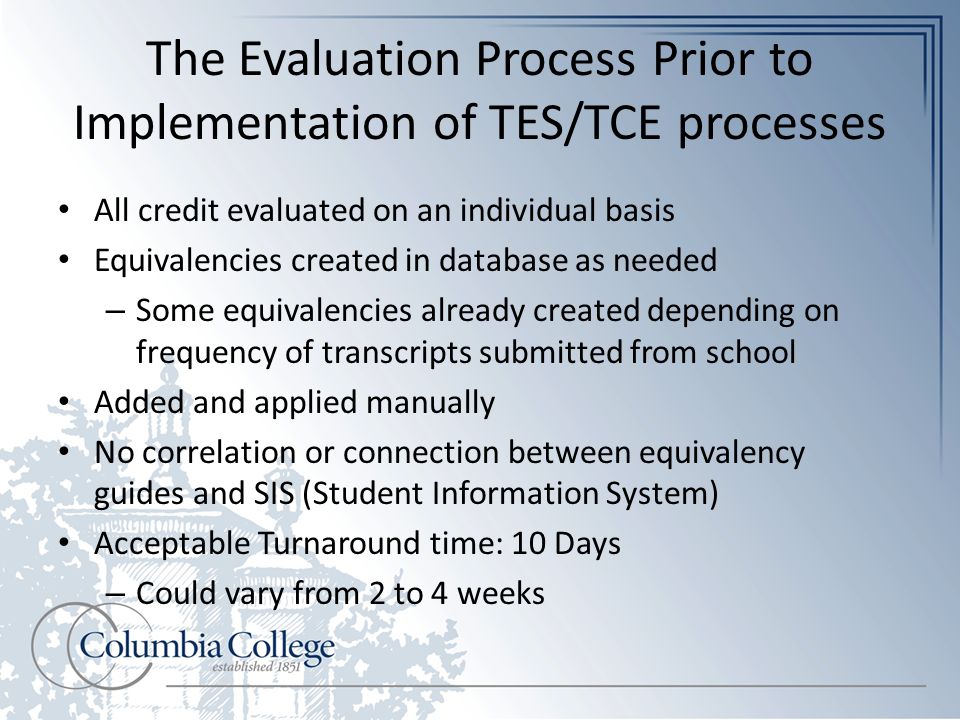 The Evaluation Process Prior to Implementation of TES/TCE processes All credit evaluated on an individual basis Equivalencies created in database as needed – Some equivalencies already created depending on frequency of transcripts submitted from school Added and applied manually No correlation or connection between equivalency guides and SIS (Student Information System) Acceptable Turnaround time: 10 Days – Could vary from 2 to 4 weeks