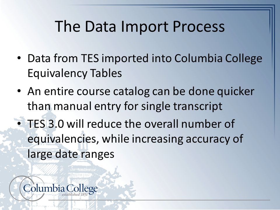 The Data Import Process Data from TES imported into Columbia College Equivalency Tables An entire course catalog can be done quicker than manual entry for single transcript TES 3.0 will reduce the overall number of equivalencies, while increasing accuracy of large date ranges