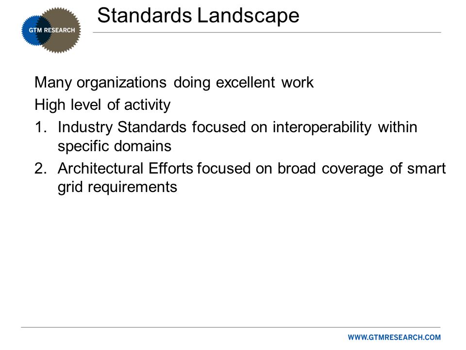Standards Landscape Many organizations doing excellent work High level of activity 1.Industry Standards focused on interoperability within specific domains 2.Architectural Efforts focused on broad coverage of smart grid requirements