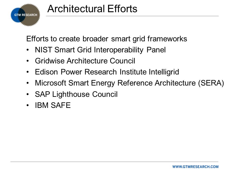 Architectural Efforts Efforts to create broader smart grid frameworks NIST Smart Grid Interoperability Panel Gridwise Architecture Council Edison Power Research Institute Intelligrid Microsoft Smart Energy Reference Architecture (SERA) SAP Lighthouse Council IBM SAFE