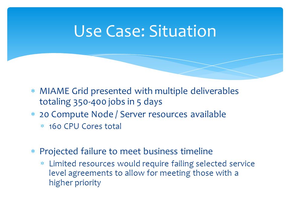  MIAME Grid presented with multiple deliverables totaling jobs in 5 days  20 Compute Node / Server resources available  160 CPU Cores total  Projected failure to meet business timeline  Limited resources would require failing selected service level agreements to allow for meeting those with a higher priority Use Case: Situation