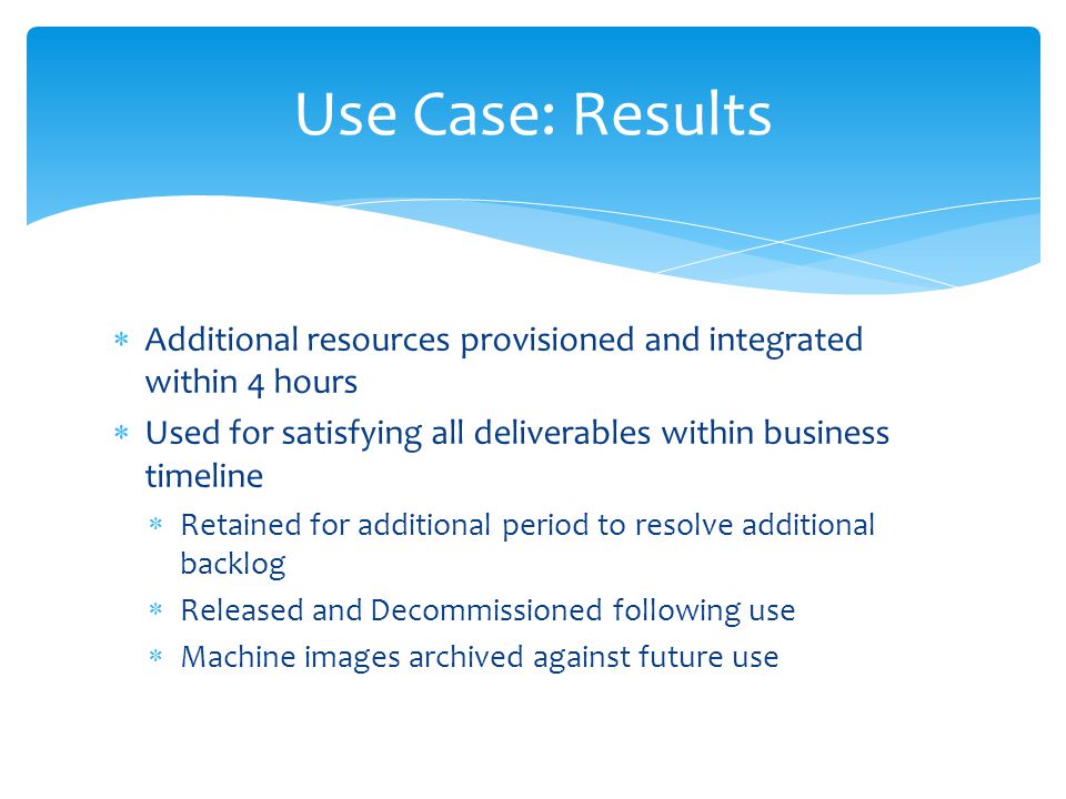  Additional resources provisioned and integrated within 4 hours  Used for satisfying all deliverables within business timeline  Retained for additional period to resolve additional backlog  Released and Decommissioned following use  Machine images archived against future use Use Case: Results