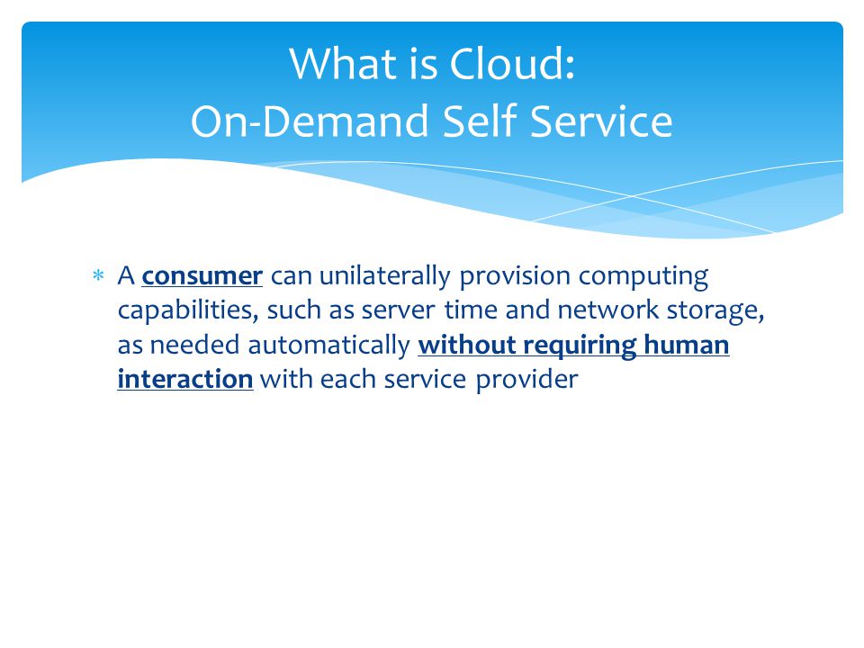  A consumer can unilaterally provision computing capabilities, such as server time and network storage, as needed automatically without requiring human interaction with each service provider What is Cloud: On-Demand Self Service