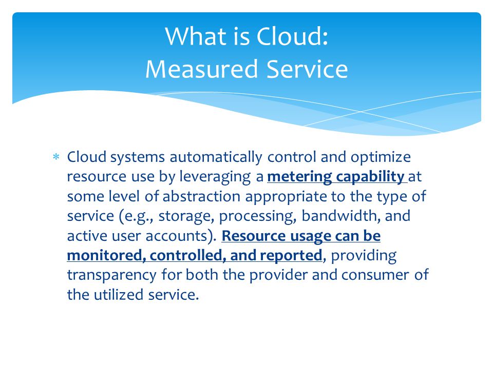  Cloud systems automatically control and optimize resource use by leveraging a metering capability at some level of abstraction appropriate to the type of service (e.g., storage, processing, bandwidth, and active user accounts).